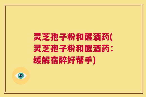 灵芝孢子粉和醒酒药(灵芝孢子粉和醒酒药：缓解宿醉好帮手)  第1张