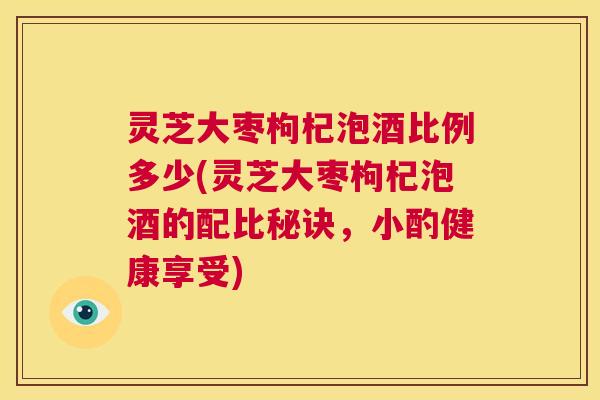 灵芝大枣枸杞泡酒比例多少(灵芝大枣枸杞泡酒的配比秘诀，小酌健康享受)  第1张