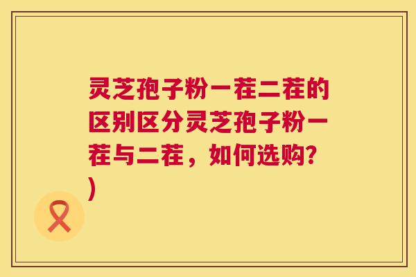 灵芝孢子粉一茬二茬的区别区分灵芝孢子粉一茬与二茬，如何选购？)  第1张