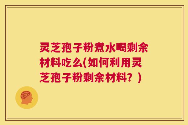 灵芝孢子粉煮水喝剩余材料吃么(如何利用灵芝孢子粉剩余材料？)  第1张