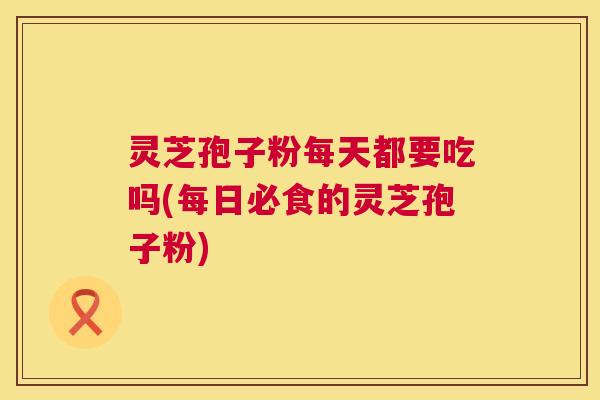 灵芝孢子粉每天都要吃吗(每日必食的灵芝孢子粉)  第1张