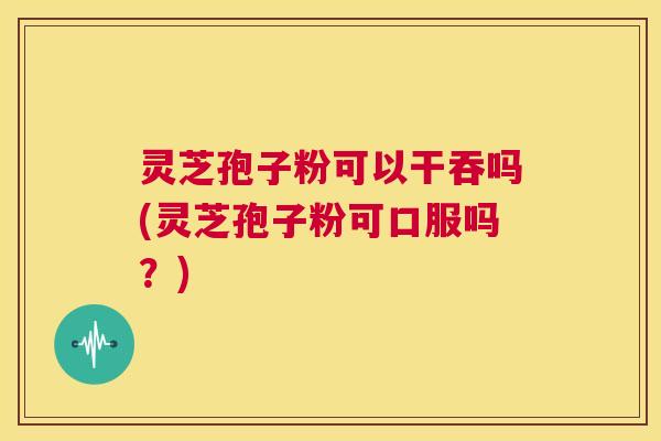 灵芝孢子粉可以干吞吗(灵芝孢子粉可口服吗？)  第1张