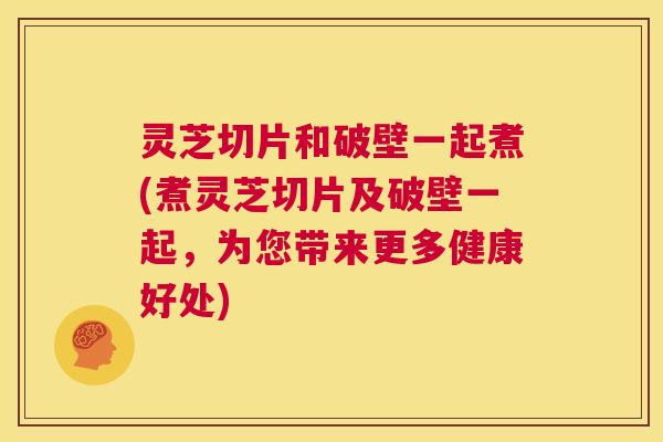 灵芝切片和破壁一起煮(煮灵芝切片及破壁一起，为您带来更多健康好处)  第1张