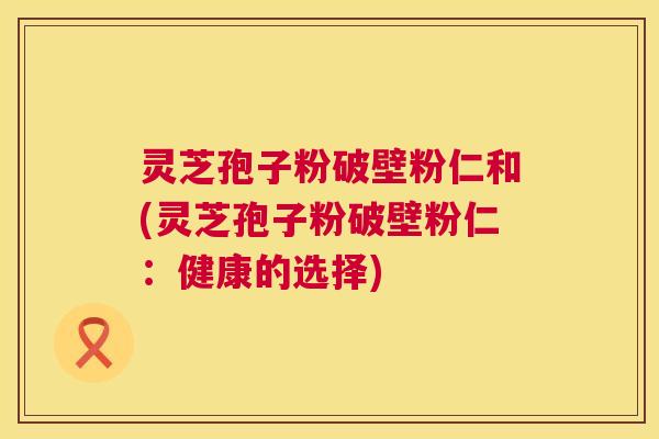 灵芝孢子粉破壁粉仁和(灵芝孢子粉破壁粉仁：健康的选择)  第1张