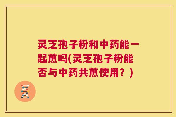 灵芝孢子粉和中药能一起煎吗(灵芝孢子粉能否与中药共煎使用？)  第1张