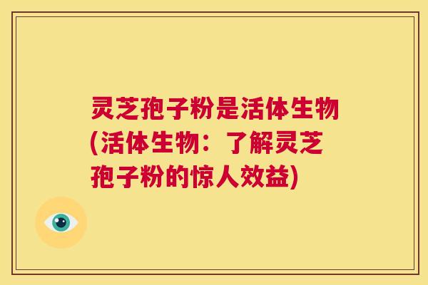灵芝孢子粉是活体生物(活体生物：了解灵芝孢子粉的惊人效益)  第1张