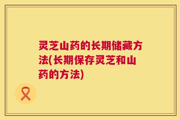 灵芝山药的长期储藏方法(长期保存灵芝和山药的方法)  第1张