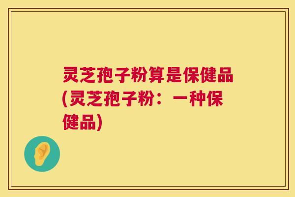 灵芝孢子粉算是保健品(灵芝孢子粉：一种保健品)  第1张