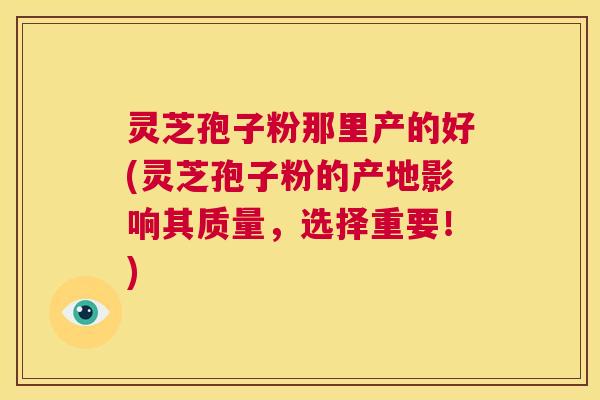 灵芝孢子粉那里产的好(灵芝孢子粉的产地影响其质量，选择重要！)  第1张