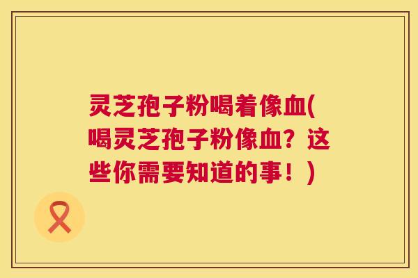 灵芝孢子粉喝着像血(喝灵芝孢子粉像血？这些你需要知道的事！)  第1张