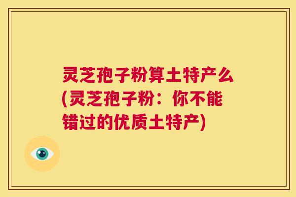 灵芝孢子粉算土特产么(灵芝孢子粉：你不能错过的优质土特产)  第1张