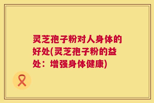 灵芝孢子粉对人身体的好处(灵芝孢子粉的益处：增强身体健康)  第1张