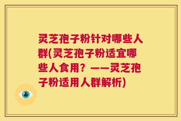 灵芝孢子粉针对哪些人群(灵芝孢子粉适宜哪些人食用？——灵芝孢子粉适用人群解析)  第1张