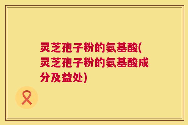 灵芝孢子粉的氨基酸(灵芝孢子粉的氨基酸成分及益处)  第1张