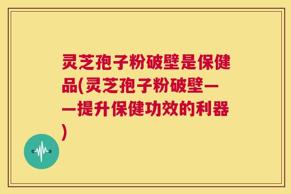 灵芝孢子粉破壁是保健品(灵芝孢子粉破壁——提升保健功效的利器)  第1张