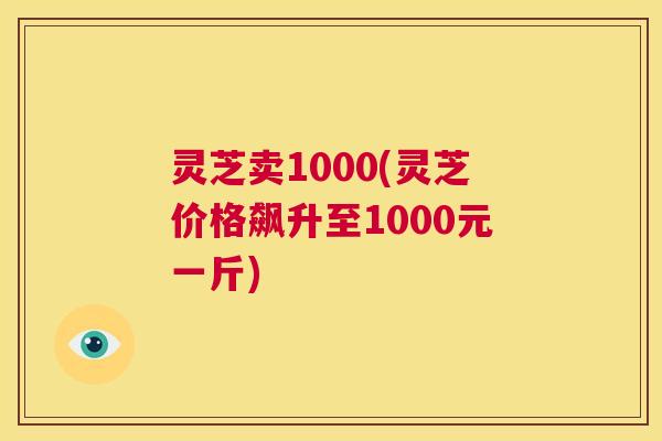 灵芝卖1000(灵芝价格飙升至1000元一斤)  第1张
