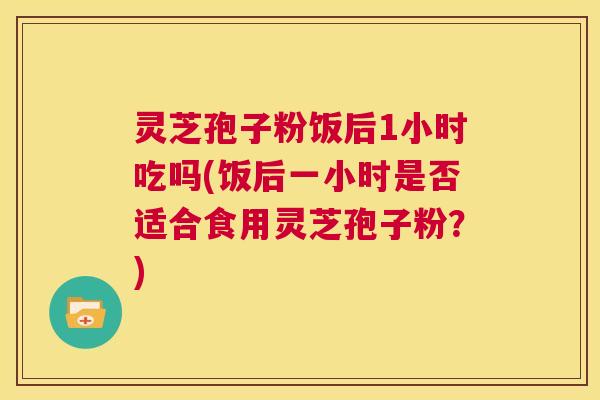 灵芝孢子粉饭后1小时吃吗(饭后一小时是否适合食用灵芝孢子粉？)  第1张