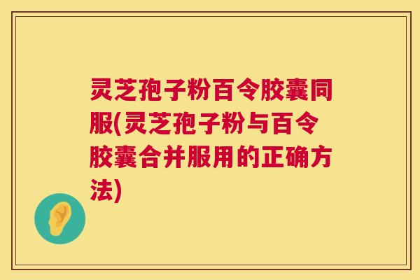 灵芝孢子粉百令胶囊同服(灵芝孢子粉与百令胶囊合并服用的正确方法)  第1张