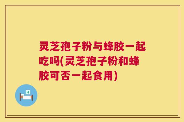 灵芝孢子粉与蜂胶一起吃吗(灵芝孢子粉和蜂胶可否一起食用) 第1张 灵芝孢子粉与蜂胶一起吃吗(灵芝孢子粉和蜂胶可否一起食用) 第1张