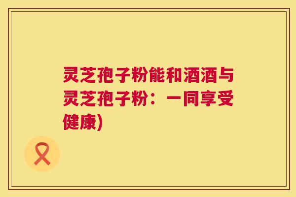 灵芝孢子粉能和酒酒与灵芝孢子粉:一同享受健康) 第1张 灵芝孢子粉能和酒酒与灵芝孢子粉:一同享受健康) 第1张