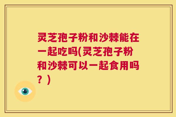 灵芝孢子粉和沙棘能在一起吃吗(灵芝孢子粉和沙棘可以一起食用吗？)  第1张
