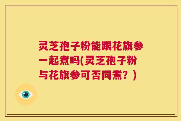 灵芝孢子粉能跟花旗参一起煮吗(灵芝孢子粉与花旗参可否同煮？)  第1张