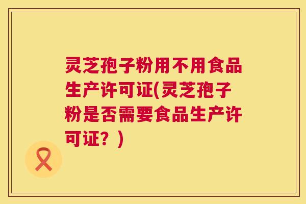 灵芝孢子粉用不用食品生产许可证(灵芝孢子粉是否需要食品生产许可证？)  第1张