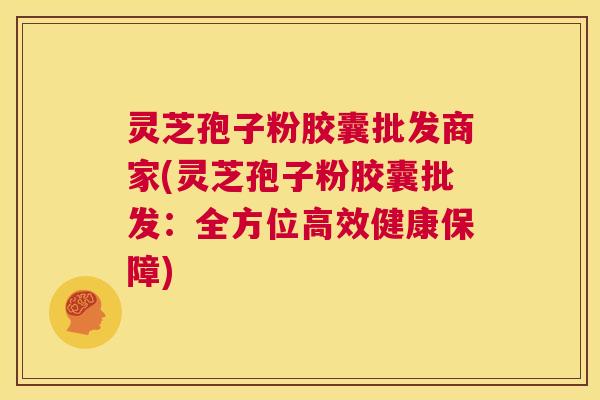 灵芝孢子粉胶囊批发商家(灵芝孢子粉胶囊批发：全方位高效健康保障)  第1张