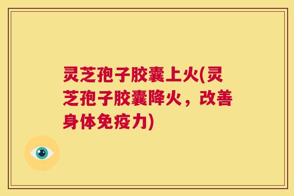 灵芝孢子胶囊上火(灵芝孢子胶囊降火，改善身体免疫力)  第1张
