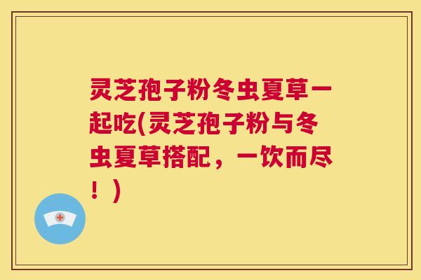 灵芝孢子粉冬虫夏草一起吃(灵芝孢子粉与冬虫夏草搭配，一饮而尽！)  第1张