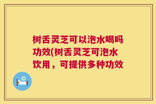 树舌灵芝可以泡水喝吗功效(树舌灵芝可泡水饮用，可提供多种功效  第1张