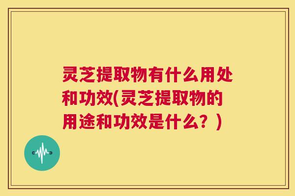 灵芝提取物有什么用处和功效(灵芝提取物的用途和功效是什么？)  第1张