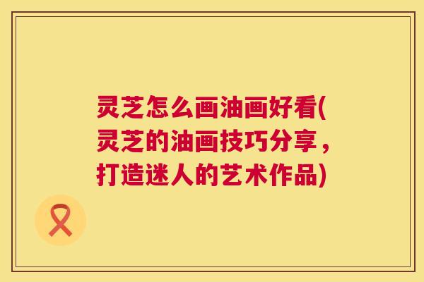 灵芝怎么画油画好看(灵芝的油画技巧分享，打造迷人的艺术作品)  第1张