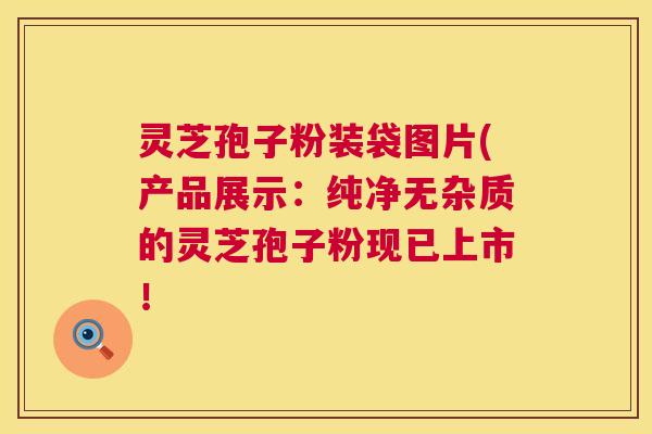 灵芝孢子粉装袋图片(产品展示：纯净无杂质的灵芝孢子粉现已上市！  第1张