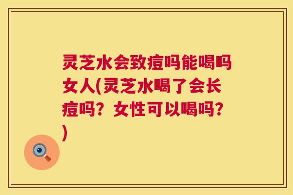灵芝水会致痘吗能喝吗女人(灵芝水喝了会长痘吗?女性可以喝吗?) 第1张 灵芝水会致痘吗能喝吗女人(灵芝水喝了会长痘吗?女性可以喝吗?) 第1张