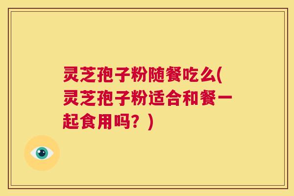 灵芝孢子粉随餐吃么(灵芝孢子粉适合和餐一起食用吗？)  第1张