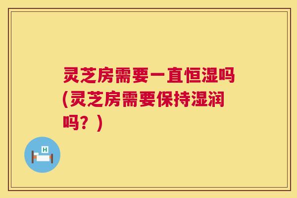 灵芝房需要一直恒湿吗(灵芝房需要保持湿润吗？)  第1张