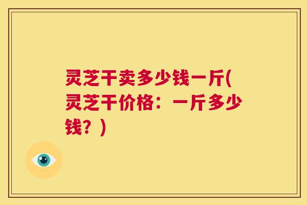 灵芝干卖多少钱一斤(灵芝干价格：一斤多少钱？)  第1张