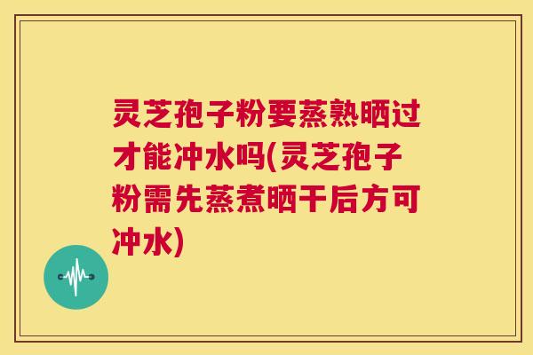 灵芝孢子粉要蒸熟晒过才能冲水吗(灵芝孢子粉需先蒸煮晒干后方可冲水)  第1张