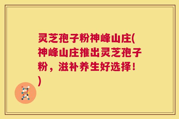 灵芝孢子粉神峰山庄(神峰山庄推出灵芝孢子粉，滋补养生好选择！)  第1张