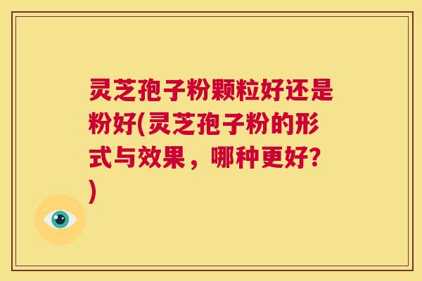灵芝孢子粉颗粒好还是粉好(灵芝孢子粉的形式与效果，哪种更好？)  第1张