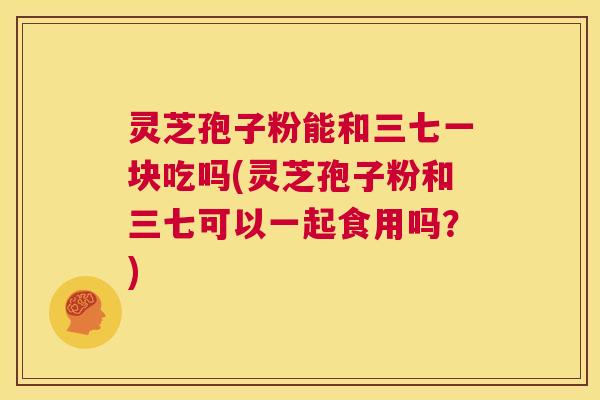灵芝孢子粉能和三七一块吃吗(灵芝孢子粉和三七可以一起食用吗？)  第1张