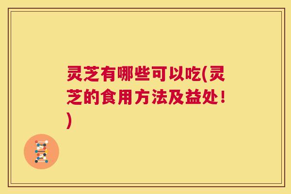 灵芝有哪些可以吃(灵芝的食用方法及益处！)  第1张