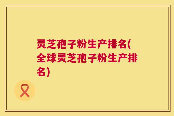 灵芝孢子粉生产排名(全球灵芝孢子粉生产排名)  第1张