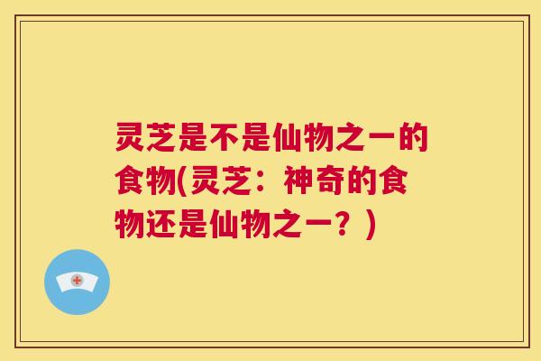 灵芝是不是仙物之一的食物(灵芝：神奇的食物还是仙物之一？)  第1张