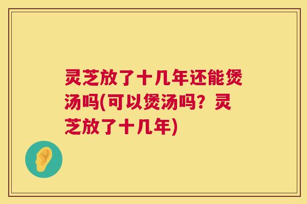 灵芝放了十几年还能煲汤吗(可以煲汤吗？灵芝放了十几年)  第1张