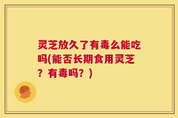 灵芝放久了有毒么能吃吗(能否长期食用灵芝？有毒吗？)  第1张