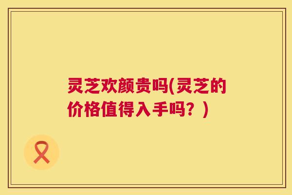 灵芝欢颜贵吗(灵芝的价格值得入手吗？)  第1张