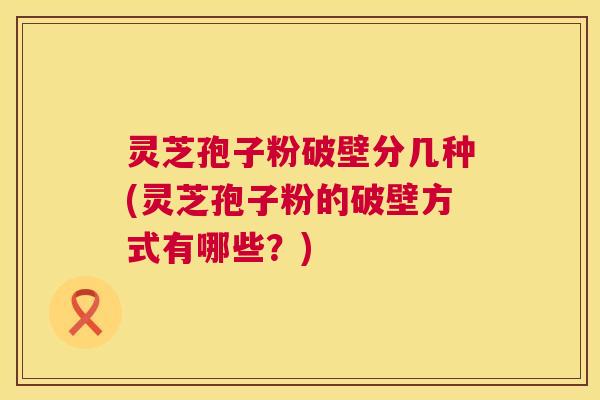 灵芝孢子粉破壁分几种(灵芝孢子粉的破壁方式有哪些？)  第1张