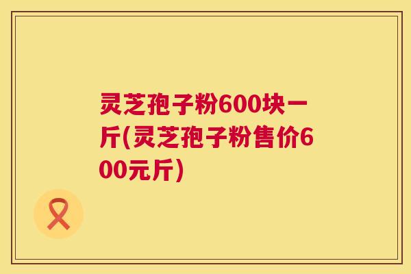 灵芝孢子粉600块一斤(灵芝孢子粉售价600元斤)  第1张